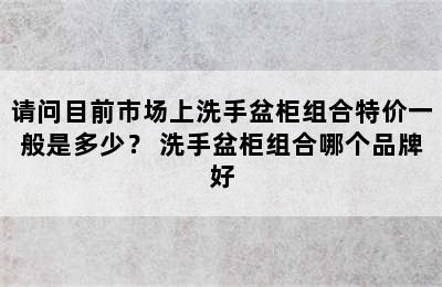 请问目前市场上洗手盆柜组合特价一般是多少？ 洗手盆柜组合哪个品牌好